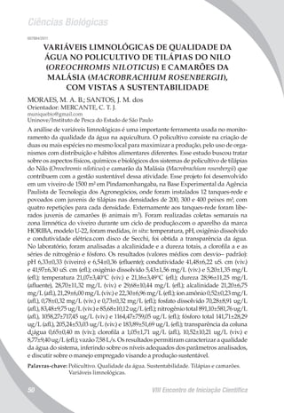 Ciências Biológicas
VIII Encontro de Iniciação Científica50
007884/2011
VARIÁVEIS LIMNOLÓGICAS DE QUALIDADE DA
ÁGUA NO POLICULTIVO DE TILÁPIAS DO NILO
(OREOCHROMIS NILOTICUS) E CAMARÕES DA
MALÁSIA (MACROBRACHIUM ROSENBERGII),
COM VISTAS A SUSTENTABILIDADE
MORAES, M. A. B.; SANTOS, J. M. dos
Orientador: MERCANTE, C. T. J.
muniquebio@gmail.com
Uninove/Instituto de Pesca do Estado de São Paulo
A análise de variáveis limnológicas é uma importante ferramenta usada no monito-
ramento da qualidade da água na aquicultura. O policultivo consiste na criação de
duas ou mais espécies no mesmo local para maximizar a produção, pelo uso de orga-
nismos com distribuição e hábitos alimentares diferentes. Esse estudo buscou tratar
sobre os aspectos físicos, químicos e biológicos dos sistemas de policultivo de tilápias
do Nilo (Oreochromis niloticus) e camarão da Malásia (Macrobrachium rosenbergii) que
contribuem com a gestão sustentável dessa atividade. Esse projeto foi desenvolvido
em um viveiro de 1500 m² em Pindamonhangaba, na Base Experimental da Agência
Paulista de Tecnologia dos Agronegócios, onde foram instalados 12 tanques-rede e
povoados com juvenis de tilápias nas densidades de 200, 300 e 400 peixes m³, com
quatro repetições para cada densidade. Externamente aos tanques-rede foram libe-
rados juvenis de camarões (6 animais m2
). Foram realizadas coletas semanais na
zona limnética do viveiro durante um ciclo de produção.com o aparelho da marca
HORIBA, modelo U-22, foram medidas, in situ: temperatura, pH, oxigênio dissolvido
e condutividade elétrica.com disco de Secchi, foi obtida a transparência da água.
No laboratório, foram analisadas a alcalinidade e a dureza totais, a clorofila a e as
séries de nitrogênio e fósforo. Os resultados (valores médios com desvio– padrão):
pH 6,33±0,33 (viveiro) e 6,54±0,36 (efluente); condutividade 41,48±6,22 uS. cm (viv.)
e 41,97±6,30 uS. cm (efl.); oxigênio dissolvido 5,43±1,56 mg/L (viv.) e 5,20±1,35 mg/L
(efl.); temperatura 21,07±3,40°C (viv.) e 21,16±3,49°C (efl.); dureza 28,96±11,25 mg/L
(afluente), 28,70±11,32 mg/L (viv.) e 29,68±10,44 mg/L (efl.); alcalinidade 21,20±6,75
mg/L (afl.), 21,29±6,00 mg/L (viv.) e 22,30±6,96 mg/L (efl.); íon amônio 0,52±0,23 mg/L
(afl.), 0,78±0,32 mg/L (viv.) e 0,73±0,32 mg/L (efl.); fosfato dissolvido 70,28±8,91 ug/L
(afl.), 83,48±9,75 ug/L (viv.) e 85,68±10,12 ug/L (efl.); nitrogênio total 891,10±581,76 ug/L
(afl.), 1058,27±717,45 ug/L (viv.) e 1164,47±759,05 ug/L (efl.); fósforo total 141,71±28,29
ug/L (afl.), 205,24±53,03 ug/L (viv.) e 183,89±51,69 ug/L (efl.); transparência da coluna
d¿água 0,65±0,40 m (viv.); clorofila a 1,05±1,71 ug/L (afl.), 10,52±10,21 ug/L (viv.) e
8,77±9,40 ug/L (efl.); vazão 7,58 L/s. Os resultados permitiram caracterizar a qualidade
da água do sistema, inferindo sobre os níveis adequados dos parâmetros analisados,
e discutir sobre o manejo empregado visando a produção sustentável.
Palavras-chave: Policultivo. Qualidade da água. Sustentabilidade. Tilápias e camarões.
Variáveis limnológicas.
 