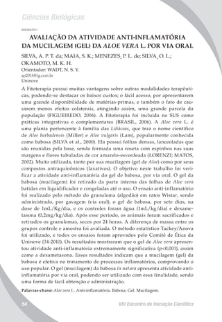 Ciências Biológicas
VIII Encontro de Iniciação Científica54
008369/2011
AVALIAÇÃO DA ATIVIDADE ANTI-INFLAMATÓRIA
DA MUCILAGEM (GEL) DA ALOE VERA L. POR VIA ORAL
SILVA, A. P. T. da; MAIA, S. K.; MENEZES¸ P. L. de; SILVA¸ O. L.;
OKAMOTO, M. K. H.
Orientador: WADT, N. S. Y.
ap2014@ig.com.br
Uninove
A Fitoterapia possui muitas vantagens sobre outras modalidades terapêuti-
cas, podendo-se destacar os baixos custos; o fácil acesso, por apresentarem
uma grande disponibilidade de matérias-primas, e também o fato de cau-
sarem menos efeitos colaterais, atingindo assim, uma grande parcela da
população (FIGUEIREDO, 2006). A Fitoterapia foi incluída no SUS como
práticas integrativas e complementares (BRASIL, 2006). A Aloe vera L. é
uma planta pertencente à família das Liliáceas, que traz o nome científico
de Aloe barbadensis (Miller) e Aloe vulgaris (Lam), popularmente conhecida
como babosa (SILVA et al., 2000). Ela possui folhas densas, lanceoladas que
são reunidas pela base, sendo formada uma roseta com espinhos nas suas
margens e flores tubuladas de cor amarelo-esverdeada (LORENZI; MATOS,
2002). Muito utilizada, tanto por sua mucilagem (gel de Aloe) como por seus
compostos antraquinônicos (laxativos). O objetivo neste trabalho foi veri-
ficar a atividade anti-inflamatória do gel de babosa, por via oral. O gel da
babosa (mucilagem) foi retirado da parte interna das folhas de Aloe vera
batidas em liquidificador e congeladas até o uso. O ensaio anti-inflamatório
foi realizado pelo método do granuloma (algodão) em ratos Wistar, sendo
administrado, por gavagem (via oral), o gel de babosa, por sete dias, na
dose de 1mL/Kg/dia, e os controles foram água (1mL/kg/dia) e dexame-
tasona (0,2mg/kg/dia). Após esse período, os animais foram sacrificados e
retirados os granulomas, secos por 24 horas. A diferença de massa entre os
grupos controle e amostra foi avaliada. O método estatístico Tuckey/Anova
foi utilizado, e todos os ensaios foram aprovados pelo Comitê de Ética da
Uninove (34-2010). Os resultados mostraram que o gel de Aloe vera apresen-
tou atividade anti-inflamatória extremamente significativa (p<0,001), assim
como a dexametasona. Esses resultados indicam que a mucilagem (gel) da
babosa é efetiva no tratamento de processos inflamatórios, comprovando o
uso popular. O gel (mucilagem) da babosa in natura apresenta atividade anti-
inflamatória por via oral, podendo ser utilizado com essa finalidade, sendo
uma forma de fácil obtenção e administração.
Palavras-chave: Aloe vera L. Anti-inflamatória. Babosa. Gel. Mucilagem.
 