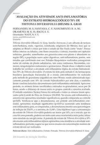 Ciências Biológicas
VIII Encontro de Iniciação Científica 55
008353/2011
AVALIAÇÃO DA ATIVIDADE ANTI-INFLAMATÓRIA
DO EXTRATO HIDROALCOÓLICO 70% DE
THITONIA DIVERSIFOLIA (HELMS) A. GRAY
FERNANDES, M. S.; SANTANA, C. F.; NASCIMENTO, R. A. M.;
OKAMOTO, M. K. H.; BACH, E. E.
Orientador: WADT, N. S. Y.
mama_pop10@hotmail.com
Uninove
Tithonia diversifolia (Hemsl.) A. Gray, família Asteraceae, é um arbusto de textura
semi-herbácea, ereto, vigoroso, ramificado, originário do México, mas que se
adaptou ao Brasil e cresce por todo o estado de São Paulo como “mato”. Possui
folhas inteiras ou lobadas, com flores amarelas e vistosas, reunidas em capítulos
solitários, grandes, semelhantes aos girassóis.como essa planta é abundante na
região (SP), a população narra ações digestivas, anti-inflamatórias; porém, sem
estudos que confirmem esse uso. Estudos fitoquímicos realizados conseguiram
isolar do extrato da planta substâncias, tais como cadinanos, flavonoides, cro-
menos, sesquiterpenos eudasmano e germacranos. Diante disso, o objetivo neste
trabalho foi verificar a atividade anti-inflamatória tópica do extrato hidroalcoó-
lico 70% de Tithonia diversifolia. O extrato foi feito pelo método C da farmacopeia
brasileira (percolação fracionada). Já o ensaio anti-inflamatório foi realizado
pelo método do granuloma (algodão) em ratos Wistar, sendo administrado topi-
camente pomada com 10% do extrato hidroalcoólico por sete dias, e controles
foram vaselina (veículo) e dexametasona (anti-inflamatório esteroidal). Após esse
período, os animais foram sacrificados e retirados os granulomas, secos por 24
horas, sendo a diferença de massa entre os grupos controle e amostra avaliada.
O método estatístico Tuckey/Anova foi utilizado e todos os ensaios foram apro-
vados pelo Comitê de Ética da Uninove (34-2010). No ensaio anti-inflamatório, a
amostra não apresentou resultados significativos, quando comparada ao controle
(p>0,05). Verificou-se que a dexametasona, um potente anti-inflamatório este-
roidal, apresentou resultado significativo (p<0,01%); ocorrendo uma tendência
anti-inflamatória; pois, se comparadas, a dexametasona mostra uma porcentagem
de inibição de 25,63%, e a amostra, de 11,04%. Uma hipótese é que a concentração
do extrato de Tithonia diversifolia poderia ser maior que 10%, ou o veículo, que no
caso foi uma pomada, poderia ser outro com uma característica mais polar, talvez
uma emulsão ou um gel creme. A pomada de extrato de Tithonia diversifolia a 10%
em ensaios anti-inflamatórios tópicos apresentou uma tendência a atividade anti-
inflamatória; portanto, sugere-se que novos ensaios em concentrações maiores de
extrato devem ser realizados.
Palavras-chave: Anti-inflamatório. Extrato. Pomada. Thitonia diversifolia (Helms) A. Gray.
 
