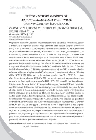 Ciências Biológicas
VIII Encontro de Iniciação Científica58
007719/2011
EFEITO ANTIESPASMÓDICO DE
SERJANIA CARACASANA (JACQ) WILLD
(SAPINDACEAE) EM ÍLEO DE RATO
CARVALHO, V. S.; RIGONI, V. L. S.; SILVA, F. L.; BARBOSA FILHO, J. M.;
NOUAILHETAS, V. L. A.
Orientador: SILVA, J. L. V.
vivi.carvalho@uninove.edu.br
Uninove/Unifesp/UFPB
Os gêneros Paullinia, Cupania e Serjania fazem parte da família Sapindaceae, sendo
a maioria das espécies usadas popularmente para pescar. Serjania caracasana
(Jacq) Willd é conhecida como tingui-da-mata e é encontrada no Rio Grande do
Sul, Paraná e Mato Grosso (Brasil). É empregada para confecção de cestos e cor-
das rústicas, apícola, ornamental e tóxica para peixes (POTT; POTT, 1994). Não
existe nenhum relato farmacológico de S. caracasana, mas S. erecta Radlk apre-
sentou atividade antiúlcera e nenhum efeito tóxico (ARRUDA, 2008). Busca-se,
por meio desse estudo, investigar os efeitos do extrato etanólico bruto obtido
das partes aéreas de S. caracasana (Sc-EtOH) em íleo isolado de rato. O íleo foi
isolado de ratos Wistar (250-350g), que estavam em jejum (24h), e transferido das
cubas de vidro para órgão isolado (5mL), contendo solução de Krebs modificado
(SUN; BENISHIN, 1994), sob 1g de tensão e aerado com O2, a 37°C. As contra-
ções foram induzidas por KCl (40mM), um agente contrátil despolarizante, na
ausência ou (controle) presença do Sc-EtOH (27 – 500 µg/mL), monitoradas por
transdutores de força isométricos acoplados ao programa AQCD em computa-
dor. Os valores de Emax do extrato estão expressos como média ± e. pm. e foram
obtidos como a % da contração na presença do extrato. Esses procedimentos
foram aprovados pelo Comitê de Ética em Pesquisa (CEP 0038/10). Todos os
dados foram analisados pelo programa GraphPad Prism 5.0 e as análises esta-
tísticas foram realizadas utilizando ANOVA de uma via seguida do pós-teste
de Dunnett, onde valores de p<0,05 foram considerados significantes. O extrato
Sc-EtOH (81, 243 ou 500 µg/mL) inibiu de maneira significante e não depen-
dente de concentração as contrações do íleo (n=3) induzidas com KCl (Emax=
46,5; 49,7 ± 7,5 e 66,3 ± 8,3%, respectivamente). Esses resultados, reportados pela
primeira vez, sugerem que as partes aéreas de Serjania caracasana contêm princí-
pios ativos com efeito antiespasmódico em íleo de rato, contribuindo para uma
potencial atividade gastrointestinal dessa espécie.
Palavras-chave: Atividade antiespasmódica. Íleo de rato. Músculo liso. Partes aéreas.
Serjania caracasana.
 