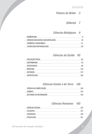 VIII Encontro de Iniciação Científica 5
Sumário
Palavra do Reitor  3
Editorial  7
Ciências Biológicas  9
	 BIOMEDICINA	 9
	 CIÊNCIAS BIOLÓGICAS (BACHARELADO)	 16
	 FARMÁCIA E BIOQUÍMICA	 51
	 TECNOLOGIA EM RADIOLOGIA	 64
Ciências da Saúde  65
	 EDUCAÇÃO FÍSICA 	 65
	 ENFERMAGEM	 79
	 FISIOTERAPIA	 95
	 MEDICINA	 134
	 NUTRIÇÃO	 137
	 ODONTOLOGIA	 138
Ciências Exatas e da Terra  149
	 CIÊNCIA DA COMPUTAÇÃO	 149
	 QUÍMICA	 153
	 SISTEMAS DE INFORMAÇÃO	 154
Ciências Humanas  155
	 CIÊNCIAS SOCIAIS	 155
	 FILOSOFIA	 157
	 PEDAGOGIA	 158
	 PSICOLOGIA	 161
 