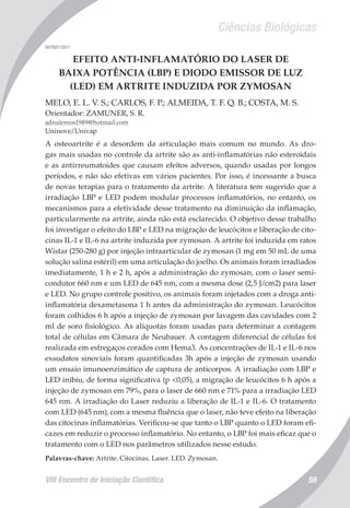 Ciências Biológicas
VIII Encontro de Iniciação Científica 59
007681/2011
EFEITO ANTI-INFLAMATÓRIO DO LASER DE
BAIXA POTÊNCIA (LBP) E DIODO EMISSOR DE LUZ
(LED) EM ARTRITE INDUZIDA POR ZYMOSAN
MELO, E. L. V. S.; CARLOS, F. P.; ALMEIDA, T. F. Q. B.; COSTA, M. S.
Orientador: ZAMUNER, S. R.
adnalemos1989@hotmail.com
Uninove/Univap
A osteoartrite é a desordem da articulação mais comum no mundo. As dro-
gas mais usadas no controle da artrite são as anti-inflamatórias não esteroidais
e as antirreumatoides que causam efeitos adversos, quando usadas por longos
períodos, e não são efetivas em vários pacientes. Por isso, é incessante a busca
de novas terapias para o tratamento da artrite. A literatura tem sugerido que a
irradiação LBP e LED podem modular processos inflamatórios, no entanto, os
mecanismos para a efetividade desse tratamento na diminuição da inflamação,
particularmente na artrite, ainda não está esclarecido. O objetivo desse trabalho
foi investigar o efeito do LBP e LED na migração de leucócitos e liberação de cito-
cinas IL-1 e IL-6 na artrite induzida por zymosan. A artrite foi induzida em ratos
Wistar (250-280 g) por injeção intraarticular de zymosan (1 mg em 50 mL de uma
solução salina estéril) em uma articulação do joelho. Os animais foram irradiados
imediatamente, 1 h e 2 h, após a administração do zymosan, com o laser semi-
condutor 660 nm e um LED de 645 nm, com a mesma dose (2,5 J/cm2) para laser
e LED. No grupo controle positivo, os animais foram injetados com a droga anti-
inflamatória dexametasona 1 h antes da administração do zymosan. Leucócitos
foram colhidos 6 h após a injeção de zymosan por lavagem das cavidades com 2
ml de soro fisiológico. As alíquotas foram usadas para determinar a contagem
total de células em Câmara de Neubauer. A contagem diferencial de células foi
realizada em esfregaços corados com Hema3. As concentrações de IL-1 e IL-6 nos
exsudatos sinoviais foram quantificadas 3h após a injeção de zymosan usando
um ensaio imunoenzimático de captura de anticorpos. A irradiação com LBP e
LED inibiu, de forma significativa (p <0,05), a migração de leucócitos 6 h após a
injeção de zymosan em 79%, para o laser de 660 nm e 71% para a irradiação LED
645 nm. A irradiação do Laser reduziu a liberação de IL-1 e IL-6. O tratamento
com LED (645 nm), com a mesma fluência que o laser, não teve efeito na liberação
das citocinas inflamatórias. Verificou-se que tanto o LBP quanto o LED foram efi-
cazes em reduzir o processo inflamatório. No entanto, o LBP foi mais eficaz que o
tratamento com o LED nos parâmetros utilizados nesse estudo.
Palavras-chave: Artrite. Citocinas. Laser. LED. Zymosan.
 