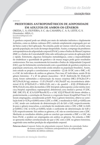 VIII Encontro de Iniciação Científica 65
Ciências da Saúde
	 EDUCAÇÃO FÍSICA
007891/2011
PREDITORES ANTROPOMÉTRICOS DE ADIPOSIDADE
EM ADULTOS DE AMBOS OS GÊNEROS
OKEDA, L. S.; OLIVEIRA, S. C. de; CASARIN, C. A. S.; LEITE, G. S.
Orientador: ARSA, G.
luciaokaeda@gmail.com
Uninove
A gordura corporal pode ser obtida por meio de métodos indiretos e duplamente
indiretos, como as dobras cutâneas (DC), método amplamente empregado por ser
de baixo custo e fácil aplicação. No entanto, pode ser menos viável ao avaliar uma
grande população, em razão do tempo despendido. Assim, o emprego de preditores
antropométricosdeadiposidadecorporal(PAAC),comooÍndicedeMassaCorpórea
(IMC) e o Índice de Conicidade(IC) têm sido utilizados por serem de aplicação fácil
e rápida. Entretanto, algumas limitações metodológicas, como a impossibilidade
de estabelecer a quantidade de gordura e de massa magra pode gerar resultados
controversos. Por isso, recentemente foi inserido o Índice de Adiposidade Corporal
(IAC), que foi fortemente correlacionado com a quantidade de gordura corpórea na
população americana, não havendo ainda estudos na população brasileira. Assim,
esse estudo se propôs a correlacionar o somatório - (∑) de 10 DC com o IMC, o IC
e o IAC de indivíduos de ambos os gêneros. Para isso, 67 indivíduos, sendo 20 do
gênero feminino - F e 47 do gênero masculino - M (F: 26,60±6,06; M: 25,46±4,51
anos), foram submetidos a mensuração da massa corpórea (MC) (F:54,26±7,39 e
M:73,39±10,36 kg), estatura - E (F:1,59±0,07 e M:1,74±0,07 m), circunferência abdo-
minal (CA) (F:74,03±8,33 e M:81±13,26 cm) e do quadril – (CQ) (F:90,68±6,68 e
M:96,33±6,16 cm), além da medida e ∑DC (triciptal; subescapular; axilar média; torá-
cica; biciptal; suprailíaca; supraespinal; abdominal; coxa medial e perna). O ∑DC,
IMC (MC/E²), IC (CA/0,109*RaizM/E) e o IAC (CQ/E*RaizE-18) foram obtidos e,
posteriormente, a correlação de Pearson e a regressão linear (GraphPad Prism 5. 0)
foram empregadas, considerando p≤0,05. Para o gênero feminino, obteve-se corre-
lação forte (r=0,78; p<0,0001) entre o ∑DC e o IMC, e moderada (r=0,65; p=0,002) com
o IAC, tendo um coeficiente de determinação (r²) de 0,61 e 0,42, respectivamente.
Já para o gênero masculino, a correlação foi moderada entre o ∑DC e IMC (r=0,69;
p<0,0001) e IAC (r=0,54; p=0,0001), tendo o coeficiente de determinação de 0,48 e
0,29, respectivamente. Em ambos os gêneros, o IC não se correlacionou com o ∑DC.
Mediante os resultados obtidos, pode-se concluir que somente o IMC e o IAC são
bons PAAC, e podem ser empregados em ambos os gêneros. No entanto, o IMC
se apresenta melhor correlacionado do que o IAC com o ∑DC no gênero feminino,
sugerindo uma melhor predição de adiposidade corporal.
Palavras-chave: Corporal. Índice de adiposidade corporal. Índice de conicidade. Índice
de massa corpórea. Preditores antropométricos de adiposidade.
Somatório de dobras cutâneas.
 