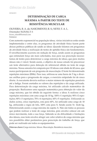 Ciências da Saúde
VIII Encontro de Iniciação Científica72
007364/2011
DETERMINAÇÃO DE CARGA
MÁXIMA A PARTIR DO TESTE DE
RESISTÊNCIA MUSCULAR
OLIVEIRA, B. A. de; NASCIMENTO, R. S.; NETO, T. A. L.
Orientador: SUZUKI, F. S
bruno_island@hotmail.com
Uninove
Com aumento exponencial na população idosa, várias iniciativas estão sendo
implementadas e entre elas, os programas de atividade física fazem parte
dessas políticas públicas de saúde ao idoso. Quando falamos em programas
de atividade física a realização de testes de aptidão física são fundamentais.
O envelhecimento acarreta em redução de força, sendo assim os programas
que estimulam força são mais solicitados, mas para sua prescrição necessi-
tamos de testes para determinar a carga máxima do idoso, que para muitos
idosos não é viável. Sendo assim, o objetivo de nosso estudo foi preconizar
um teste alternativo para detecção do referencial obtido no teste de carga
máxima. Nossa amostra foi composta por 10 idosas com idade de 60 anos, que
nunca participaram de um programa de musculação. O teste foi denominado
repetições máximas (RMs). Para isso, utilizou-se uma barra de 5 kg e diver-
sas anilhas para a progressão de cargas, o exercício estipulado foi de rosca
direta. A executante deveria realizar o maior número de repetições possíveis
até a fadiga. Foram anotados os valores das repetições e da carga utilizada.
Para determinação da carga máxima, foi utilizado calculo matemático de
proporção. Realizamos uma equação matemática para obtenção do valor da
carga máxima, que foi obtido da seguinte forma: a idosa A realizou cinco
repetições máximas com uma carga de 10 kg. 100%=1 repetição; 90%=2 repe-
tições; 80%=3 repetições; 70%=4 repetições; 60%=5 repetições. Utilizando os
dados acima, cinco repetições, esta para 60%, foi utilizado uma carga de 10
kg, utilizando a regra de três, 100% esta para X. Sendo assim X= 16,66 kg.
Determinando assim a carga máxima da sujeita A. Não são todas as pessoas
que podem realizar o teste de carga máxima, pois envolve colocar em um
único movimento, toda a sua força. Sabendo se da dificuldade e limitações
dos idosos, esse teste envolve atingir um valor relativo de carga máxima que
nos possibilita obter parâmetros para prescrição do trabalho de força, que
pode ser realizado em todos os equipamentos.
Palavras-chave: Carga máxima. Idosos. Musculação. Resistência muscular.
 