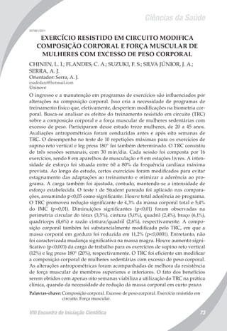 Ciências da Saúde
VIII Encontro de Iniciação Científica 73
007061/2011
EXERCÍCIO RESISTIDO EM CIRCUITO MODIFICA
COMPOSIÇÃO CORPORAL E FORÇA MUSCULAR DE
MULHERES COM EXCESSO DE PESO CORPORAL
CHINEN, L. I.; FLANDES, C. A.; SUZUKI, F. S.; SILVA JÚNIOR, J. A.;
SERRA, A. J.
Orientador: Serra, A. J.
inadedani@hotmail.com
Uninove
O ingresso e a manutenção em programas de exercícios são influenciados por
alterações na composição corporal. Isso cria a necessidade de programas de
treinamento físico que, efetivamente, despertem modificações na biometria cor-
poral. Busca-se analisar os efeitos do treinamento resistido em circuito (TRC)
sobre a composição corporal e a força muscular de mulheres sedentárias com
excesso de peso. Participaram desse estudo treze mulheres, de 20 a 45 anos.
Avaliações antropométricas foram conduzidas antes e após oito semanas de
TRC. O desempenho no teste de 10 repetições máximas para os exercícios de
supino reto vertical e leg press 180° foi também determinado. O TRC consistiu
de três sessões semanais, com 30 min/dia. Cada sessão foi composta por 16
exercícios, sendo 8 em aparelhos de musculação e 8 em estações livres. A inten-
sidade de esforço foi situada entre 60 a 80% da frequência cardíaca máxima
prevista. Ao longo do estudo, certos exercícios foram modificados para evitar
estagnamento das adaptações ao treinamento e otimizar a aderência ao pro-
grama. A carga também foi ajustada, contudo, mantendo-se a intensidade de
esforço estabelecida. O teste t de Student pareado foi aplicado nas compara-
ções, assumindo p<0,05 como significante. Houve total aderência ao programa.
O TRC promoveu redução significante de 4,3% da massa corporal total e 5,4%
do IMC (p<0,01). Diminuições significantes (p<0,01) foram observadas na
perimetria circular do tórax (3,5%), cintura (5,0%), quadril (2,4%), braço (6,1%),
quadríceps (4,6%) e razão cintura/quadril (2,6%), respectivamente. A compo-
sição corporal também foi substancialmente modificada pelo TRC, em que a
massa corporal em gordura foi reduzida em 11,2% (p<0,0001). Entretanto, não
foi caracterizada mudança significativa na massa magra. Houve aumento signi-
ficativo (p<0,001) da carga de trabalho para os exercícios de supino reto vertical
(12%) e leg press 180° (20%), respectivamente. O TRC foi eficiente em modificar
a composição corporal de mulheres sedentárias com excesso de peso corporal.
As alterações antropométricas foram acompanhadas de melhora da resistência
de força muscular de membros superiores e inferiores. O fato dos benefícios
serem obtidos com apenas oito semanas viabiliza a utilização do TRC na prática
clínica, quando da necessidade de redução da massa corporal em curto prazo.
Palavras-chave: Composição corporal. Excesso de peso corporal. Exercício resistido em
circuito. Força muscular.
 
