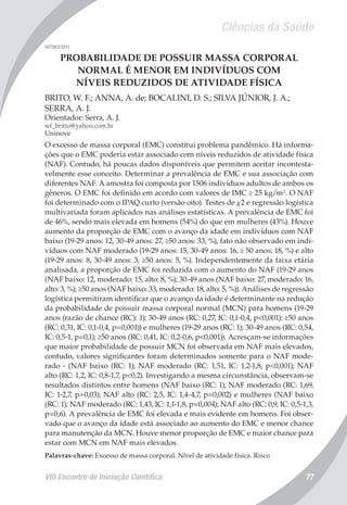 Ciências da Saúde
VIII Encontro de Iniciação Científica 77
007063/2011
PROBABILIDADE DE POSSUIR MASSA CORPORAL
NORMAL É MENOR EM INDIVÍDUOS COM
NÍVEIS REDUZIDOS DE ATIVIDADE FÍSICA
BRITO, W. F.; ANNA, A. de; BOCALINI, D. S.; SILVA JÚNIOR, J. A.;
SERRA, A. J.
Orientador: Serra, A. J.
wf_britto@yahoo.com.br
Uninove
O excesso de massa corporal (EMC) constitui problema pandêmico. Há informa-
ções que o EMC poderia estar associado com níveis reduzidos de atividade física
(NAF). Contudo, há poucas dados disponíveis que permitem aceitar incontesta-
velmente esse conceito. Determinar a prevalência de EMC e sua associação com
diferentes NAF. A amostra foi composta por 1506 indivíduos adultos de ambos os
gêneros. O EMC foi definido em acordo com valores de IMC ≥ 25 kg/m2
. O NAF
foi determinado com o IPAQ curto (versão oito). Testes de χ2 e regressão logística
multivariada foram aplicados nas análises estatísticas. A prevalência de EMC foi
de 46%, sendo mais elevada em homens (54%) do que em mulheres (43%). Houve
aumento da proporção de EMC com o avanço da idade em indivíduos com NAF
baixo (19-29 anos: 12, 30-49 anos: 27, ≥50 anos: 33, %), fato não observado em indi-
víduos com NAF moderado (19-29 anos: 15, 30-49 anos: 16, ≥ 50 anos: 18, %) e alto
(19-29 anos: 8, 30-49 anos: 3, ≥50 anos: 5, %). Independentemente da faixa etária
analisada, a proporção de EMC foi reduzida com o aumento do NAF (19-29 anos
(NAF baixo: 12, moderado: 15, alto: 8, %); 30-49 anos (NAF baixo: 27, moderado: 16,
alto: 3, %); ≥50 anos (NAF baixo: 33, moderado: 18, alto: 5, %)). Análises de regressão
logística permitiram identificar que o avanço da idade é determinante na redução
da probabilidade de possuir massa corporal normal (MCN) para homens (19-29
anos (razão de chance (RC): 1); 30-49 anos (RC: 0,27, IC: 0,1-0,4, p<0,001); ≥50 anos
(RC: 0,31, IC: 0,1-0,4, p=0,001)) e mulheres (19-29 anos (RC: 1); 30-49 anos (RC: 0,54,
IC: 0,5-1, p=0,1); ≥50 anos (RC: 0,41, IC: 0,2-0,6, p<0,001)). Acresçam-se informações
que maior probabilidade de possuir MCN foi observada em NAF mais elevados,
contudo, valores significantes foram determinados somente para o NAF mode-
rado - (NAF baixo (RC: 1); NAF moderado (RC: 1,51, IC: 1,2-1,8, p<0,001); NAF
alto (RC: 1,2, IC: 0,8-1,7, p<0,2). Investigando a mesma circunstância, observam-se
resultados distintos entre homens (NAF baixo (RC: 1); NAF moderado (RC: 1,69,
IC: 1-2,7, p=0,03); NAF alto (RC: 2,5, IC: 1,4-4,7, p=0,002) e mulheres (NAF baixo
(RC: 1); NAF moderado (RC: 1,43, IC: 1,1-1,8, p=0,004); NAF alto (RC: 0,9, IC: 0,5-1,3,
p=0,6). A prevalência de EMC foi elevada e mais evidente em homens. Foi obser-
vado que o avanço da idade está associado ao aumento do EMC e menor chance
para manutenção da MCN. Houve menor proporção de EMC e maior chance para
estar com MCN em NAF mais elevados.
Palavras-chave: Excesso de massa corporal. Nível de atividade física. Risco
 