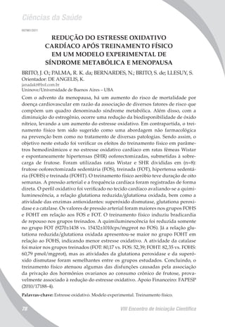 Ciências da Saúde
VIII Encontro de Iniciação Científica78
007981/2011
REDUÇÃO DO ESTRESSE OXIDATIVO
CARDÍACO APÓS TREINAMENTO FÍSICO
EM UM MODELO EXPERIMENTAL DE
SÍNDROME METABÓLICA E MENOPAUSA
BRITO, J. O.; PALMA, R. K. da; BERNARDES, N.; BRITO, S. de; LLESUY, S.
Orientador: DE ANGELIS, K.
janadakt@bol.com.br
Uninove/Universidade de Buenos Aires – UBA
Com o advento da menopausa, há um aumento do risco de mortalidade por
doença cardiovascular em razão da associação de diversos fatores de risco que
compõem um quadro denominado síndrome metabólica. Além disso, com a
diminuição do estrogênio, ocorre uma redução da biodisponibilidade de óxido
nítrico, levando a um aumento do estresse oxidativo. Em contrapartida, o trei-
namento físico tem sido sugerido como uma abordagem não farmacológica
na prevenção bem como no tratamento de diversas patologias. Sendo assim, o
objetivo neste estudo foi verificar os efeitos do treinamento físico em parâme-
tros hemodinâmicos e no estresse oxidativo cardíaco em ratas fêmeas Wistar
e espontaneamente hipertensas (SHR) ooforectomizadas, submetidas à sobre-
carga de frutose. Foram utilizadas ratas Wistar e SHR divididas em (n=8):
frutose ooforectomizada sedentária (FOS), treinada (FOT), hipertensa sedentá-
ria (FOHS) e treinada (FOHT). O treinamento físico aeróbio teve duração de oito
semanas. A pressão arterial e a frequência cardíaca foram registradas de forma
direta. O perfil oxidativo foi verificado no tecido cardíaco avaliando-se a quimi-
luminescência, a relação glutationa reduzida/glutationa oxidada, bem como a
atividade das enzimas antioxidantes: superóxido dismutase, glutationa peroxi-
dase e a catalase. Os valores de pressão arterial foram maiores nos grupos FOHS
e FOHT em relação aos FOS e FOT. O treinamento físico induziu bradicardia
de repouso nos grupos treinados. A quimiluminescência foi reduzida somente
no grupo FOT (9270±1438 vs. 15432±1010cps/mgprot no FOS). Já a relação glu-
tationa reduzida/glutationa oxidada apresentou-se maior no grupo FOHT em
relação ao FOHS, indicando menor estresse oxidativo. A atividade da catalase
foi maior nos grupos treinados (FOT: 80,17 vs. FOS: 52,39; FOHT: 82,35 vs. FOHS:
60,79 pmol/mgprot), mas as atividades da glutationa peroxidase e da superó-
xido dismutase foram semelhantes entre os grupos estudados. Concluindo, o
treinamento físico atenuou algumas das disfunções causadas pela associação
da privação dos hormônios ovarianos ao consumo crônico de frutose, prova-
velmente associado à redução do estresse oxidativo. Apoio Financeiro: FAPESP
(2010/17188-4).
Palavras-chave: Estresse oxidativo. Modelo experimental. Treinamento físico.
 