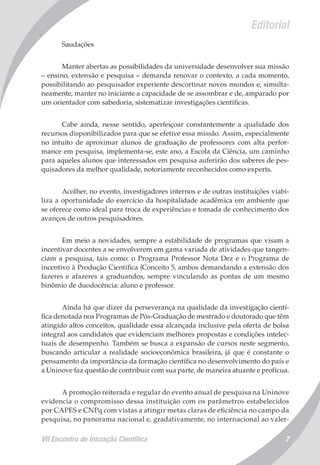 VII Encontro de Iniciação Científica 7
Editorial
Saudações
Manter abertas as possibilidades da universidade desenvolver sua missão
– ensino, extensão e pesquisa – demanda renovar o contexto, a cada momento,
possibilitando ao pesquisador experiente descortinar novos mundos e, simulta-
neamente, manter no iniciante a capacidade de se assombrar e de, amparado por
um orientador com sabedoria, sistematizar investigações científicas.
Cabe ainda, nesse sentido, aperfeiçoar constantemente a qualidade dos
recursos disponibilizados para que se efetive essa missão. Assim, especialmente
no intuito de aproximar alunos de graduação de professores com alta perfor-
mance em pesquisa, implementa-se, este ano, a Escola da Ciência, um caminho
para aqueles alunos que interessados em pesquisa auferirão dos saberes de pes-
quisadores da melhor qualidade, notoriamente reconhecidos como experts.
Acolher, no evento, investigadores internos e de outras instituições viabi-
liza a oportunidade do exercício da hospitalidade acadêmica em ambiente que
se oferece como ideal para troca de experiências e tomada de conhecimento dos
avanços de outros pesquisadores.
Em meio a novidades, sempre a estabilidade de programas que visam a
incentivar docentes a se envolverem em gama variada de atividades que tangen-
ciam a pesquisa, tais como: o Programa Professor Nota Dez e o Programa de
incentivo à Produção Científica (Conceito 5, ambos demandando a extensão dos
fazeres e afazeres a graduandos, sempre vinculando as pontas de um mesmo
binômio de duodocência: aluno e professor.
Ainda há que dizer da perseverança na qualidade da investigação cientí-
fica denotada nos Programas de Pós-Graduação de mestrado e doutorado que têm
atingido altos conceitos, qualidade essa alcançada inclusive pela oferta de bolsa
integral aos candidatos que evidenciam melhores propostas e condições intelec-
tuais de desempenho. Também se busca a expansão de cursos neste segmento,
buscando articular a realidade socioeconômica brasileira, já que é constante o
pensamento da importância da formação científica no desenvolvimento do país e
a Uninove faz questão de contribuir com sua parte, de maneira atuante e profícua.
A promoção reiterada e regular do evento anual de pesquisa na Uninove
evidencia o compromisso dessa instituição com os parâmetros estabelecidos
por CAPES e CNPq com vistas a atingir metas claras de eficiência no campo da
pesquisa, no panorama nacional e, gradativamente, no internacional ao valer-
 
