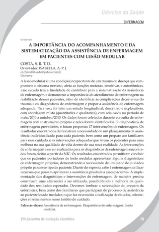 Ciências da Saúde
VIII Encontro de Iniciação Científica 79
	 ENFERMAGEM
007289/2011
A IMPORTÂNCIA DO ACOMPANHAMENTO E DA
SISTEMATIZAÇÃO DA ASSISTÊNCIA DE ENFERMAGEM
EM PACIENTES COM LESÃO MEDULAR
COSTA, S. R. T. D.
Orientador: ISABELLA, A. P. J.
enf.SandraCosta@yahoo.com.br
Uninove
A lesão medular é uma condição incapacitante de um trauma ou doença que com-
promete o sistema nervoso, afeta as funções motoras, sensitivas e autonômicas.
Esse estudo tem a finalidade de contribuir para a sistematização da assistência
de enfermagem e demonstrar a importância do atendimento de enfermagem na
reabilitação desses pacientes, além de identificar as complicações decorrentes do
trauma e os diagnósticos de enfermagem e propor a assistência de enfermagem
adequada. Para isso, foi feito um estudo longitudinal, descritivo e exploratório,
com abordagem mista (quantitativa e qualitativa), com seis casos no período de
maio/2010 a outubro/2010. Os dados foram coletados durante consulta de enfer-
magem com instrumento próprio e neles foram identificados 12 diagnósticos de
enfermagem prevalentes, e foram propostas 17 intervenções de enfermagem. Os
resultados encontrados demonstram a necessidade de um planejamento da assis-
tência individualizado para cada paciente, bem como um preparo aos familiares
para esse cuidado, e as intervenções adequadas que levam os pacientes para uma
melhora na sua qualidade de vida dentro de sua nova realidade. As intervenções
de enfermagem a serem realizadas para os diagnósticos de enfermagem encontra-
dos foram eleitos a partir da NIC. Os resultados encontrados permitiram concluir
que os pacientes portadores de lesão medular apresentam alguns diagnósticos
de enfermagem próprios, demonstrando a necessidade de um plano de cuidados
próprio para esse tipo de paciente. Diante do exposto, cabe à enfermagem utilizar
recursos que possam aprimorar a assistência prestada a esses pacientes. A imple-
mentação dos diagnósticos e intervenções de enfermagem, de maneira precisa
constituem uma alternativa a ser utilizada, possibilitando a melhoria da quali-
dade dos resultados esperados. Devemos lembrar a necessidade do preparo da
enfermeira, bem como dos familiares que participam do processo de assistência
ao paciente lesado medular; o que faz necessário a realização de estudos, orienta-
ções e treinamentos nesse âmbito do cuidado.
Palavras-chave: Assistência de enfermagem. Diagnósticos de enfermagem. Lesão
medular.
 