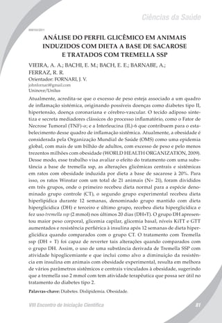 Ciências da Saúde
VIII Encontro de Iniciação Científica 81
008155/2011
ANÁLISE DO PERFIL GLICÊMICO EM ANIMAIS
INDUZIDOS COM DIETA A BASE DE SACAROSE
E TRATADOS COM TREMELLA SSP
VIEIRA, A. A.; BACHI, E. M.; BACH, E. E.; BARNABE, A.;
FERRAZ, R. R.
Orientador: FORNARI, J. V.
johnfornari@gmail.com
Uninove/Unilus
Atualmente, acredita-se que o excesso de peso esteja associado a um quadro
de inflamação sistémica, originando possíveis doenças como diabetes tipo II,
hipertensão, doença coronariana e cérebro-vascular. O tecido adiposo sinte-
tiza e secreta mediadores clássicos do processo inflamatório, como o Fator de
Necrose Tumoral (TNF)-a; e a Interleucina (IL)-6 que contribuem para o esta-
belecimento desse quadro de inflamação sistêmica. Atualmente, a obesidade é
considerada pela Organização Mundial de Saúde (OMS) como uma epidemia
global, com mais de um bilhão de adultos, com excesso de peso e pelo menos
trezentos milhões com obesidade (WORLD HEALTH ORGANIZATION, 2009).
Desse modo, esse trabalho visa avaliar o efeito do tratamento com uma subs-
tância a base de tremella ssp, as alterações glicêmicas centrais e sistêmicas
em ratos com obesidade induzida por dieta a base de sacarose à 20%. Para
isso, os ratos Winstar com um total de 21 animais (N= 21), foram divididos
em três grupos, onde o primeiro recebeu dieta normal para a espécie deno-
minado grupo controle (CT), o segundo grupo experimental recebeu dieta
hiperlipídica durante 12 semanas, denominado grupo mantido com dieta
hiperglicidica (DH) e terceiro e último grupo, recebeu dieta hiperglicídica e
fez uso tremella ssp (2 mmol) nos últimos 20 dias (DH+T). O grupo DH apresen-
tou maior peso corporal, glicemia capilar, glicemia basal, níveis KiTT e GTT
aumentados e resistência perfiérica à insulina após 12 semanas de dieta hiper-
glicídica quando comparados com o grupo CT. O tratamento com Tremella
ssp (DH + T) foi capaz de reverter tais alterações quando comparados com
o grupo DH. Assim, o uso de uma substância derivada de Tremella SSP com
atividade hipoglicemiante e que inclui como alvo a diminuição da resistên-
cia em insulina em animais com obesidade experimental, resulta em melhora
de vários parâmetros sistêmicos e centrais vinculados à obesidade, sugerindo
que a tremella sso 2 mmol com tem atividade terapêutica que possa ser útil no
tratamento do diabetes tipo 2.
Palavras-chave: Diabetes. Dislipidemia. Obesidade.
 
