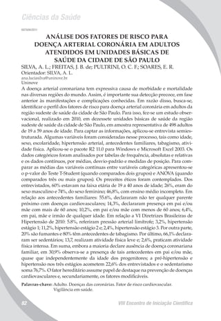 Ciências da Saúde
VIII Encontro de Iniciação Científica82
007509/2011
ANÁLISE DOS FATORES DE RISCO PARA
DOENÇA ARTERIAL CORONÁRIA EM ADULTOS
ATENDIDOS EM UNIDADES BÁSICAS DE
SAÚDE DA CIDADE DE SÃO PAULO
SILVA, A. L.; FREITAS, J. B. de; PULTRINI, O. C. F.; SOARES, E. R.
Orientador: SILVA, A. L.
ana.luciasilva@uninove.br
Uninove
A doença arterial coronariana tem expressiva causa de morbidade e mortalidade
nas diversas regiões do mundo. Assim, é importante sua detecção precoce, em fase
anterior às manifestações e complicações conhecidas. Em razão disso, busca-se,
identificar o perfil dos fatores de risco para doença arterial coronária em adultos da
região sudeste de saúde da cidade de São Paulo. Para isso, fez-se um estudo obser-
vacional, realizado em 2010, em dezessete unidades básicas de saúde da região
sudeste de saúde da cidade de São Paulo, em amostra representativa de 498 adultos
de 19 a 59 anos de idade. Para captar as informações, aplicou-se entrevista semies-
truturada. Algumas variáveis foram consideradas nesse processo, tais como idade,
sexo, escolaridade, hipertensão arterial, antecedentes familiares, tabagismo, ativi-
dade física. Aplicou-se o pacote R2 11.0 para Windows e Microsoft Excel 2003. Os
dados categóricos foram analisados por tabelas de frequência, absolutas e relativas
e os dados contínuos, por médias, desvio-padrão e medidas de posição. Para com-
parar as médias das variáveis contínuas entre variáveis categóricas apresentou-se
o p-valor do Teste T-Student (quando comparados dois grupos) e ANOVA (quando
comparados três ou mais grupos). Os preceitos éticos foram contemplados. Dos
entrevistados, 60% estavam na faixa etária de 19 a 40 anos de idade; 26%, eram do
sexo masculino e 74%, do sexo feminino; 46,8%, com ensino médio incompleto. Em
relação aos antecedentes familiares: 55.6%, declararam não ter qualquer parente
próximo com doenças cardiovasculares; 14,3%, declararam presença em pai e/ou
mãe com mais de 60 anos; 10,2%, em pai e/ou mãe com menos de 60 anos; 6,4%,
em pai, mãe e irmão de qualquer idade. Em relação a VI Diretrizes Brasileiras de
Hipertensão de 2010: 5.8%, referiram pressão arterial limítrofe; 3,2%, hipertensão
estágio 1; 11,2%, hipertensão estágio 2 e; 2,4%, hipertensão estágio 3. Por outra parte,
20% são fumantes e 80% têm antecedentes de tabagismo. Por último, 66,1% declara-
ram ser sedentários; 13,7, realizam atividade física leve e; 2,6%, praticam atividade
física intensa. Em suma, embora a maioria declare ausência de doença coronariana
familiar, em 30,9% observa-se a presença de tais antecedentes em pai e/ou mãe,
quase que independentemente da idade dos progenitores; a pré-hipertensão e
hipertensão nos três estágios acometem 22,6% dos entrevistados e o sedentarismo
soma 76,7%. O fator hereditário assume papel de destaque na prevenção de doenças
cardiovasculares e, secundariamente, os fatores modificáveis.
Palavras-chave: Adulto. Doenças das coronárias. Fator de risco cardiovascular.
Vigilância em saúde.
 