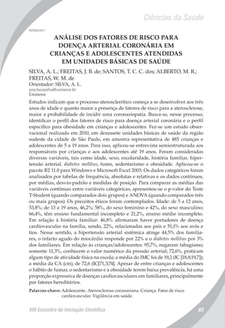 Ciências da Saúde
VIII Encontro de Iniciação Científica 83
007492/2011
ANÁLISE DOS FATORES DE RISCO PARA
DOENÇA ARTERIAL CORONÁRIA EM
CRIANÇAS E ADOLESCENTES ATENDIDAS
EM UNIDADES BÁSICAS DE SAÚDE
SILVA, A. L.; FREITAS, J. B. de; SANTOS, T. C. C. dos; ALBERTO, M. R.;
FREITAS, W. M. de
Orientador: SILVA, A. L.
ana.luciasilva@uninove.br
Uninove
Estudos indicam que o processo aterosclerótico começa a se desenvolver aos três
anos de idade e quanto maior a presença de fatores de risco para a aterosclerose,
maior a probabilidade de incidir uma coronariopatia. Busca-se, nesse processo,
identificar o perfil dos fatores de risco para doença arterial coronária e o perfil
específico para obesidade em crianças e adolescentes. Fez-se um estudo obser-
vacional realizado em 2010, em dezessete unidades básicas de saúde da região
sudeste da cidade de São Paulo, em amostra representativa de 485 crianças e
adolescentes de 5 a 19 anos. Para isso, aplicou-se entrevista semiestruturada aos
responsáveis por crianças e aos adolescentes até 19 anos. Foram consideradas
diversas variáveis, tais como idade, sexo, escolaridade, história familiar, hiper-
tensão arterial, diabetes mellitus, fumo, sedentarismo e obesidade. Aplicou-se o
pacote R2 11.0 para Windows e Microsoft Excel 2003. Os dados categóricos foram
analisados por tabelas de frequência, absolutas e relativas e os dados contínuos,
por médias, desvio-padrão e medidas de posição. Para comparar as médias das
variáveis contínuas entre variáveis categóricas, apresentou-se o p-valor do Teste
T-Student (quando comparados dois grupos) e ANOVA (quando comparados três
ou mais grupos). Os preceitos éticos foram contemplados. Idade: de 5 a 12 anos,
53,8%; de 13 a 19 anos, 46,2%; 58%, do sexo feminino e 42%, do sexo masculino;
66,4%, têm ensino fundamental incompleto e 21,2%, ensino médio incompleto.
Em relação à história familiar: 46,8% afirmaram haver portadores de doença
cardiovascular na família, sendo, 22%, relacionadas aos pais e 51,1% aos avós e
tios. Nesse sentido, a hipertensão arterial sistêmica atinge 44,5% dos familia-
res, o infarto agudo do miocárdio responde por 22% e o diabetes mellitus por 3%
dos familiares. Em relação às crianças/adolescentes: 95,7%, negaram tabagismo;
somente 11,3%, conhecem o valor numérico da pressão arterial; 72,6%, praticam
algum tipo de atividade física na escola; a média do IMC foi de 19,2 (IC [18,8;19,7]);
a média da CA (cm), de 72,6 (IC[71,3;74]. Apesar de entre crianças e adolescentes
o hábito de fumar, o sedentarismo e a obesidade terem baixa prevalência, há uma
proporção expressiva de doenças cardiovasculares em familiares, principalmente
por fatores hereditários.
Palavras-chave: Adolescente. Aterosclerose coronariana. Criança. Fator de risco
cardiovascular. Vigilância em saúde.
 