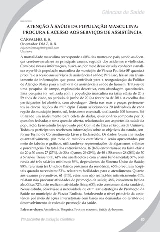 Ciências da Saúde
VIII Encontro de Iniciação Científica 85
008115/2011
ATENÇÃO À SAÚDE DA POPULAÇÃO MASCULINA:
PROCURA E ACESSO AOS SERVIÇOS DE ASSISTÊNCIA
CARVALHO, E. S.
Orientador: DIAZ, R. B.
edjanenfermagem@gmail.com
Uninove
A mortalidade masculina corresponde a 60% das mortes no país, sendo as doen-
ças cerebrovasculares as principais causas, seguida dos acidentes e violências.
Com base nessas informações, busca-se, por meio desse estudo, conhecer e anali-
sar o perfil da população masculina do município de Várzea Paulista-SP quanto à
procura e o acesso aos serviços de assistência à saúde; Para isso, fez-se um levan-
tamento de informações que possa contribuir para a reorganização da Política
de Atenção Básica para a melhoria da assistência a saúde do homem. Trata-se de
uma pesquisa de campo, exploratória descritiva, com abordagem quantitativa.
Essa pesquisa foi realizada com a população masculina na faixa etária de 20 a
59 anos de idade, no período de junho de 2010 a fevereiro de 2011. A escolha dos
participantes foi aleatória, com abordagem direta nas ruas e praças pertencen-
tes às cincos regiões do município. Foram selecionados 20 indivíduos de cada
região do município (norte, sul, leste, oeste e central), totalizando 100 homens. Foi
utilizado um instrumento para coleta de dados, questionário composto por 30
questões fechadas e uma questão aberta, relacionadas aos aspectos da saúde da
população. Esse estudo foi aprovado pelo Comitê de Ética e Pesquisa da Uninove.
Todos os participantes receberam informações sobre os objetivos do estudo, con-
forme Termo de Consentimento Livre e Esclarecido. Os dados foram analisados
quantitativamente, por meio de métodos estatísticos e serão apresentados por
meio de tabelas e gráficos, utilizando-se representações de algarismos arábicos
e porcentagens. Do total dos entrevistados, 16 (16%) encontram-se na faixa etária
de 20 a 30 anos; 27 (27%), de 30 a 40 anos; 29 (29%), de 40 a 50 anos e 28 (28%) de 50
a 59 anos. Desse total, 61% são analfabetos e com ensino fundamental; 60%, com
renda até três salários mínimos; 56%, dependentes do Sistema Único de Saúde;
88%, referiram ter Unidade Básica próximas da residência; 65% procuram hospi-
tais quando necessitam; 53%, relataram facilidades para o atendimento. Quanto
aos exames preventivos, 61 (61%), referiram não realizá-los rotineiramente; 61%,
relatam não procurar atividades de promoção da saúde; 48%, consomem bebida
alcoólica; 72%, não realizam atividade física; 63%, não consomem dieta saudável.
Nesse estudo, observa-se a necessidade de otimizar estratégias de Promoção da
Saúde no município de Várzea Paulista, fortalecendo o nível primário da assis-
tência por meio de ações intersetoriais com bases nas demandas do território e
desenvolvimento de redes de promoção da saúde.
Palavras-chave: Assistência. Pesquisa. Procura e acesso. Saúde do homem.
 