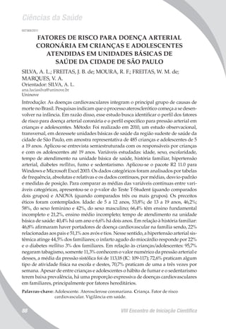 Ciências da Saúde
VIII Encontro de Iniciação Científica88
007369/2011
FATORES DE RISCO PARA DOENÇA ARTERIAL
CORONÁRIA EM CRIANÇAS E ADOLESCENTES
ATENDIDAS EM UNIDADES BÁSICAS DE
SAÚDE DA CIDADE DE SÃO PAULO
SILVA, A. L.; FREITAS, J. B. de; MOURA, R. F.; FREITAS, W. M. de;
MARQUES, V. A.
Orientador: SILVA, A. L.
ana.luciasilva@uninove.br
Uninove
Introdução: As doenças cardiovasculares integram o principal grupo de causas de
morte no Brasil. Pesquisas indicam que o processo aterosclerótico começa a se desen-
volver na infância. Em razão disso, esse estudo busca identificar o perfil dos fatores
de risco para doença arterial coronária e o perfil específico para pressão arterial em
crianças e adolescentes. Método: Foi realizado em 2010, um estudo observacional,
transversal, em dezessete unidades básicas de saúde da região sudeste de saúde da
cidade de São Paulo, em amostra representativa de 485 crianças e adolescentes de 5
a 19 anos. Aplicou-se entrevista semiestruturada com os responsáveis por crianças
e com os adolescentes até 19 anos. Variáveis estudadas: idade, sexo, escolaridade,
tempo de atendimento na unidade básica de saúde, história familiar, hipertensão
arterial, diabetes mellitus, fumo e sedentarismo. Aplicou-se o pacote R2 11.0 para
Windows e Microsoft Excel 2003. Os dados categóricos foram analisados por tabelas
de frequência, absolutas e relativas e os dados contínuos, por médias, desvio-padrão
e medidas de posição. Para comparar as médias das variáveis contínuas entre vari-
áveis categóricas, apresentou-se o p-valor do Teste T-Student (quando comparados
dois grupos) e ANOVA (quando comparados três ou mais grupos). Os preceitos
éticos foram contemplados. Idade: de 5 a 12 anos, 53,8%; de 13 a 19 anos, 46,2%;
58%, do sexo feminino e 42%, do sexo masculino; 66,4% têm ensino fundamental
incompleto e 21,2%, ensino médio incompleto; tempo de atendimento na unidade
básica de saúde: 40,4% há um ano e 6,6% há dois anos. Em relação à história familiar:
46,8% afirmaram haver portadores de doença cardiovascular na família sendo, 22%
relacionadas aos pais e 51,1% aos avós e tios. Nesse sentido, a hipertensão arterial sis-
têmica atinge 44,5% dos familiares; o infarto agudo do miocárdio responde por 22%
e o diabetes mellitus 3% dos familiares. Em relação às crianças/adolescentes: 95,7%
negaram tabagismo, somente 11,3% conhecem o valor numérico da pressão arterial e
desses, a média da pressão sistólica foi de 113,18 (IC: 109-117); 72,6% praticam algum
tipo de atividade física na escola e destes, 70,7% praticam de uma a três vezes por
semana. Apesar de entre crianças e adolescentes o hábito de fumar e o sedentarismo
terem baixa prevalência, há uma proporção expressiva de doenças cardiovasculares
em familiares, principalmente por fatores hereditários.
Palavras-chave: Adolescente. Aterosclerose coronariana. Criança. Fator de risco
cardiovascular. Vigilância em saúde.
 