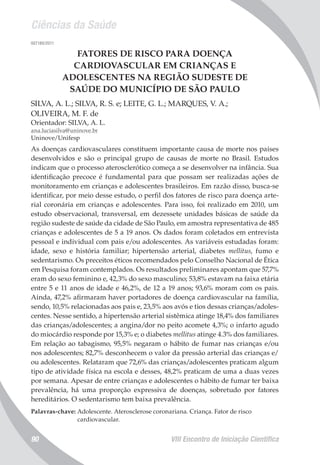 Ciências da Saúde
VIII Encontro de Iniciação Científica90
007180/2011
FATORES DE RISCO PARA DOENÇA
CARDIOVASCULAR EM CRIANÇAS E
ADOLESCENTES NA REGIÃO SUDESTE DE
SAÚDE DO MUNICÍPIO DE SÃO PAULO
SILVA, A. L.; SILVA, R. S. e; LEITE, G. L.; MARQUES, V. A.;
OLIVEIRA, M. F. de
Orientador: SILVA, A. L.
ana.luciasilva@uninove.br
Uninove/Unifesp
As doenças cardiovasculares constituem importante causa de morte nos países
desenvolvidos e são o principal grupo de causas de morte no Brasil. Estudos
indicam que o processo aterosclerótico começa a se desenvolver na infância. Sua
identificação precoce é fundamental para que possam ser realizadas ações de
monitoramento em crianças e adolescentes brasileiros. Em razão disso, busca-se
identificar, por meio desse estudo, o perfil dos fatores de risco para doença arte-
rial coronária em crianças e adolescentes. Para isso, foi realizado em 2010, um
estudo observacional, transversal, em dezessete unidades básicas de saúde da
região sudeste de saúde da cidade de São Paulo, em amostra representativa de 485
crianças e adolescentes de 5 a 19 anos. Os dados foram coletados em entrevista
pessoal e individual com pais e/ou adolescentes. As variáveis estudadas foram:
idade, sexo e história familiar; hipertensão arterial, diabetes mellitus, fumo e
sedentarismo. Os preceitos éticos recomendados pelo Conselho Nacional de Ética
em Pesquisa foram contemplados. Os resultados preliminares apontam que 57,7%
eram do sexo feminino e, 42,3% do sexo masculino; 53,8% estavam na faixa etária
entre 5 e 11 anos de idade e 46,2%, de 12 a 19 anos; 93,6% moram com os pais.
Ainda, 47,2% afirmaram haver portadores de doença cardiovascular na família,
sendo, 10,5% relacionadas aos pais e, 23,5% aos avós e tios dessas crianças/adoles-
centes. Nesse sentido, a hipertensão arterial sistêmica atinge 18,4% dos familiares
das crianças/adolescentes; a angina/dor no peito acomete 4,3%; o infarto agudo
do miocárdio responde por 15,3% e; o diabetes mellitus atinge 4.3% dos familiares.
Em relação ao tabagismo, 95,5% negaram o hábito de fumar nas crianças e/ou
nos adolescentes; 82,7% desconhecem o valor da pressão arterial das crianças e/
ou adolescentes. Relataram que 72,6% das crianças/adolescentes praticam algum
tipo de atividade física na escola e desses, 48,2% praticam de uma a duas vezes
por semana. Apesar de entre crianças e adolescentes o hábito de fumar ter baixa
prevalência, há uma proporção expressiva de doenças, sobretudo por fatores
hereditários. O sedentarismo tem baixa prevalência.
Palavras-chave: Adolescente. Aterosclerose coronariana. Criança. Fator de risco
cardiovascular.
 