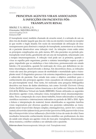 Ciências da Saúde
VIII Encontro de Iniciação Científica92
008163/2011
PRINCIPAIS AGENTES VIRAIS ASSOCIADOS
À INFECÇÕES EM PACIENTES PÓS-
TRANSPLANTE RENAL
SIMÃO, T. S.; SILVA, J. S.
Orientador: SIQUEIRA-SILVA, J.
tatianesilvag@ig.com.br
Uninove/USP
O transplante renal, também chamado de enxerto renal, é a retirada de um ou
dois rins do doador (aquele que doa em vida ou em morte) e inserido no receptor
(o que recebe o órgão doado). Em razão da necessidade da utilização de imu-
nossupressores para diminuir a rejeição do transplante, aumentam-se as chances
de o paciente desenvolver uma infecção viral. As infecções virais estão entre
as principais complicações em, pelo menos, 80% dos pacientes no período pós-
transplante renal tardio, geralmente até um ano de transplante, relacionado com
a terapia imunossupressora. A infecção viral pode ser: a) primária, quando o
vírus se espalha pelo organismo, porém o sistema imunológico supera o pató-
geno, impedindo que se estabeleça o foco infeccioso, permanecendo em estado
latente; e b) secundária, quando há reativação do vírus, por deficiência no sis-
tema imunológico, desenvolvendo a doença. Em decorrência disso, as infecções
virais são uma das principais causas de morbidade e mortalidade após o trans-
plante renal. O diagnóstico precoce é de extrema importância para o tratamento
e sobrevida do paciente. Esse estudo tem como o objetivo contribuir para o
conhecimento dos principais agentes virais causadores de infecções em pacien-
tes pós-transplante renal. Para tanto, foi realizada uma pesquisa bibliográfica
descritiva nas bases de dados eletrônicas, tais como: Scientific Electronic Library
Online (SciELO), Literatura Latino-Americana e do Caribe em Ciências da Saúde
(LILACS), Biblioteca Virtual em Saúde (BIREME). Foram utilizados os seguintes
descritores: agentes virais, infecções virais, transplante renal, imunocomprome-
tidos. Para a composição do corpus desse trabalho, foram selecionados os artigos
científicos nacionais e internacionais indexados no período de 2003 a 2010. Após
a leitura e interpretação do material, foram identificadas as seguintes famílias
virais responsáveis por diversos quadros nos pacientes submetidos ao trans-
plante renal: herpesviridae (herpes simples; citomegalovírus, epstein barr, varicela
zoster); adenoviridae (adenovírus); parvoviridae (parvovírus b19); papovaviridae (vírus
bk); orthomyxoviridae (vírus influenza) e flaviviridae (vírus do oeste do nilo). Esses
resultados fornecerão conhecimento técnico-científico aos profissionais da área
da saúde com relação aos agentes virais de risco pós- transplante, direcionando,
dessa maneira, a melhor conduta a ser adotada com o paciente.
Palavras-chave: Imunossupressão. Infecção viral. Transplante renal.
 