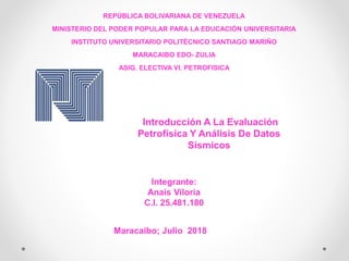 REPÚBLICA BOLIVARIANA DE VENEZUELA
MINISTERIO DEL PODER POPULAR PARA LA EDUCACIÓN UNIVERSITARIA
INSTITUTO UNIVERSITARIO POLITÉCNICO SANTIAGO MARIÑO
MARACAIBO EDO- ZULIA
ASIG. ELECTIVA VI. PETROFISICA
Integrante:
Anais Viloria
C.I. 25.481.180
Maracaibo; Julio 2018
Introducción A La Evaluación
Petrofísica Y Análisis De Datos
Sísmicos
 