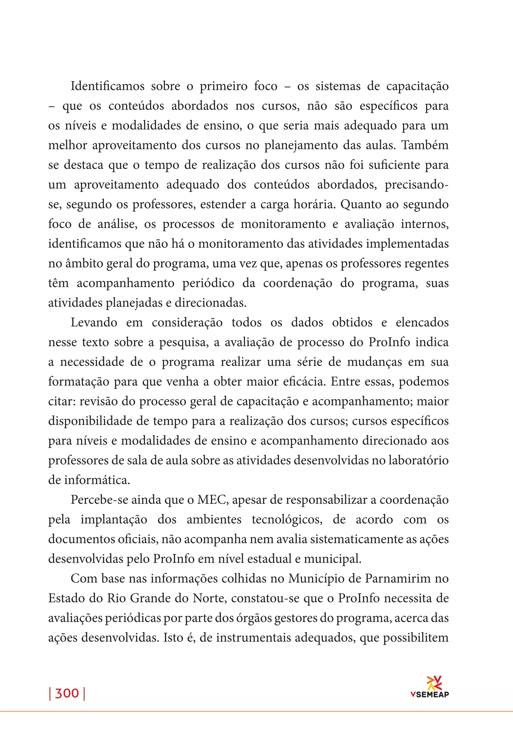 | 300 |
Identificamos sobre o primeiro foco – os sistemas de capacitação
– que os conteúdos abordados nos cursos, não são específicos para
os níveis e modalidades de ensino, o que seria mais adequado para um
melhor aproveitamento dos cursos no planejamento das aulas. Também
se destaca que o tempo de realização dos cursos não foi suficiente para
um aproveitamento adequado dos conteúdos abordados, precisando-
se, segundo os professores, estender a carga horária. Quanto ao segundo
foco de análise, os processos de monitoramento e avaliação internos,
identificamos que não há o monitoramento das atividades implementadas
no âmbito geral do programa, uma vez que, apenas os professores regentes
têm acompanhamento periódico da coordenação do programa, suas
atividades planejadas e direcionadas.
Levando em consideração todos os dados obtidos e elencados
nesse texto sobre a pesquisa, a avaliação de processo do ProInfo indica
a necessidade de o programa realizar uma série de mudanças em sua
formatação para que venha a obter maior eficácia. Entre essas, podemos
citar: revisão do processo geral de capacitação e acompanhamento; maior
disponibilidade de tempo para a realização dos cursos; cursos específicos
para níveis e modalidades de ensino e acompanhamento direcionado aos
professores de sala de aula sobre as atividades desenvolvidas no laboratório
de informática.
Percebe-se ainda que o MEC, apesar de responsabilizar a coordenação
pela implantação dos ambientes tecnológicos, de acordo com os
documentos oficiais, não acompanha nem avalia sistematicamente as ações
desenvolvidas pelo ProInfo em nível estadual e municipal.
Com base nas informações colhidas no Município de Parnamirim no
Estado do Rio Grande do Norte, constatou-se que o ProInfo necessita de
avaliações periódicas por parte dos órgãos gestores do programa, acerca das
ações desenvolvidas. Isto é, de instrumentais adequados, que possibilitem
 