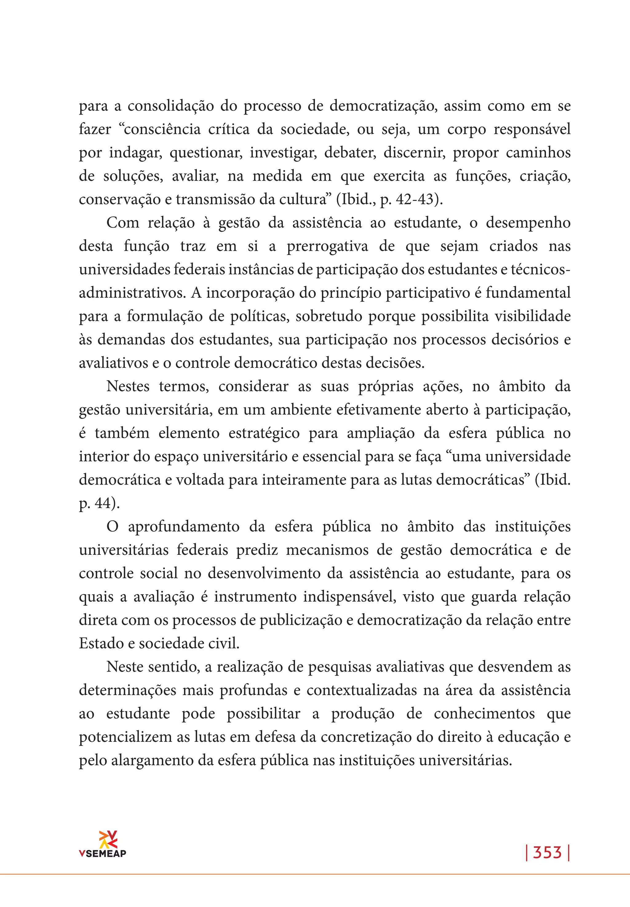 | 353 |
para a consolidação do processo de democratização, assim como em se
fazer “consciência crítica da sociedade, ou seja, um corpo responsável
por indagar, questionar, investigar, debater, discernir, propor caminhos
de soluções, avaliar, na medida em que exercita as funções, criação,
conservação e transmissão da cultura” (Ibid., p. 42-43).
Com relação à gestão da assistência ao estudante, o desempenho
desta função traz em si a prerrogativa de que sejam criados nas
universidades federais instâncias de participação dos estudantes e técnicos-
administrativos. A incorporação do princípio participativo é fundamental
para a formulação de políticas, sobretudo porque possibilita visibilidade
às demandas dos estudantes, sua participação nos processos decisórios e
avaliativos e o controle democrático destas decisões.
Nestes termos, considerar as suas próprias ações, no âmbito da
gestão universitária, em um ambiente efetivamente aberto à participação,
é também elemento estratégico para ampliação da esfera pública no
interior do espaço universitário e essencial para se faça “uma universidade
democrática e voltada para inteiramente para as lutas democráticas” (Ibid.
p. 44).
O aprofundamento da esfera pública no âmbito das instituições
universitárias federais prediz mecanismos de gestão democrática e de
controle social no desenvolvimento da assistência ao estudante, para os
quais a avaliação é instrumento indispensável, visto que guarda relação
direta com os processos de publicização e democratização da relação entre
Estado e sociedade civil.
Neste sentido, a realização de pesquisas avaliativas que desvendem as
determinações mais profundas e contextualizadas na área da assistência
ao estudante pode possibilitar a produção de conhecimentos que
potencializem as lutas em defesa da concretização do direito à educação e
pelo alargamento da esfera pública nas instituições universitárias.
 