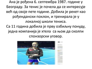 Ана је рођена 6. септембра 1987. године у
Београду. За тенис је почела да се интересује
већ од своје пете године. Добила ј...