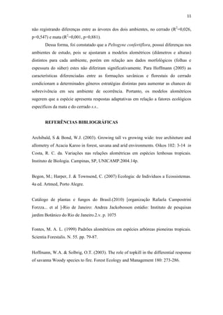 11
não registrando diferenças entre as árvores dos dois ambientes, no cerrado (R2
=0,026,
p=0,547) e mata (R2
=0,001, p=0,881).
Dessa forma, foi constatado que a Peltogyne confertiflora, possui diferenças nos
ambientes de estudo, pois se ajustaram a modelos alométricos (diâmetros e alturas)
distintos para cada ambiente, porém em relação aos dados morfológicos (folhas e
espessura do súber) estes não diferiram significativamente. Para Hoffmann (2005) as
características diferenciadas entre as formações savânicas e florestais do cerrado
condicionam a determinados gêneros estratégias distintas para aumentar as chances de
sobrevivência em seu ambiente de ocorrência. Portanto, os modelos alométricos
sugerem que a espécie apresenta respostas adaptativas em relação a fatores ecológicos
específicos da mata e do cerrado s.s..
REFERÊNCIAS BIBLIOGRÁFICAS
Archibald, S & Bond, W.J. (2003). Growing tall vs growing wide: tree architeture and
allometry of Acacia Karoo in forest, savana and arid environments. Oikos 102: 3-14 in
Costa, R. C. da. Variações nas relações alométricas em espécies lenhosas tropicais.
Instituto de Biologia. Campinas, SP, UNICAMP.2004.14p.
Begon, M.; Harper, J. & Townsend, C. (2007) Ecologia: de Indivíduos a Ecossistemas.
4a ed. Artmed, Porto Alegre.
Catálogo de plantas e fungos do Brasil.(2010) [organização Rafaela Campostrini
Forzza... et al ]-Rio de Janeiro: Andrea Jackobosson estúdio: Instituto de pesquisas
jardim Botânico do Rio de Janeiro.2.v. p. 1075
Fontes, M. A. L. (1999) Padrões alométricos em espécies arbóreas pioneiras tropicais.
Scientia Forestalis. N. 55. pp. 79-87.
Hoffmann, W.A. & Solbrig, O.T. (2003). The role of topkill in the differential response
of savanna Woody species to fire. Forest Ecology and Management 180: 273-286.
 