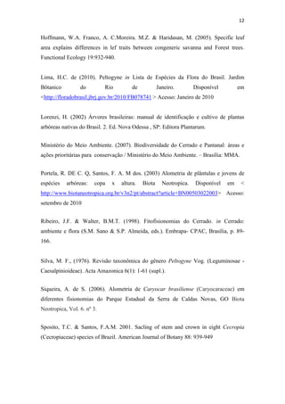12
Hoffmann, W.A. Franco, A. C.Moreira. M.Z. & Haridasan, M. (2005). Specific leaf
area explains differences in lef traits between congeneric savanna and Forest trees.
Functional Ecology 19:932-940.
Lima, H.C. de (2010). Peltogyne in Lista de Espécies da Flora do Brasil. Jardim
Bôtanico do Rio de Janeiro. Disponível em
<http://floradobrasil.jbrj.gov.br/2010/FB078741 > Acesso: Janeiro de 2010
Lorenzi, H. (2002) Árvores brasileiras: manual de identificação e cultivo de plantas
arbóreas nativas do Brasil. 2. Ed. Nova Odessa , SP: Editora Plantarum.
Ministério do Meio Ambiente. (2007). Biodiversidade do Cerrado e Pantanal: áreas e
ações prioritárias para conservação / Ministério do Meio Ambiente. – Brasília: MMA.
Portela, R. DE C. Q, Santos, F. A. M dos. (2003) Alometria de plântulas e jovens de
espécies arbóreas: copa x altura. Biota Neotropica. Disponível em <
http://www.biotaneotropica.org.br/v3n2/pt/abstract?article+BN00503022003> Acesso:
setembro de 2010
Ribeiro, J.F. & Walter, B.M.T. (1998). Fitofisionomias do Cerrado. in Cerrado:
ambiente e flora (S.M. Sano & S.P. Almeida, eds.). Embrapa- CPAC, Brasília, p. 89-
166.
Silva, M. F., (1976). Revisão taxonômica do gênero Peltogyne Vog. (Leguminosae -
Caesalpinioideae). Acta Amazonica 6(1): 1-61 (supl.).
Siqueira, A. de S. (2006). Alometria de Caryocar brasiliense (Caryocaraceae) em
diferentes fisionomias do Parque Estadual da Serra de Caldas Novas, GO Biota
Neotropica, Vol. 6. nº 3.
Sposito, T.C. & Santos, F.A.M. 2001. Sacling of stem and crown in eight Cecropia
(Cecropiaceae) species of Brazil. American Journal of Botany 88: 939-949
 