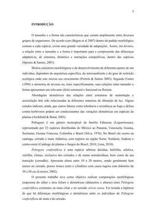 3
INTRODUÇÃO
O tamanho e a forma são características que variam amplamente entre diversos
grupos de organismos. De acordo com (Begon et al 2007) dentro do padrão morfológico
comum a cada espécie, existe uma grande variedade de adaptações. Assim, em árvores,
a relação entre o tamanho e a forma é importante para a compreensão das diferenças
adaptativas, de estrutura, dinâmica e interações competitivas, dentro das espécies
(Sposito & Santos, 2001).
Muitos caracteres morfológicos e de desenvolvimento de diferentes partes de um
indivíduo, dependem da arquitetura específica, do microambiente e do grau de restrição
ecológica onde este iniciou seu crescimento (Portela & Santos 2003). Segundo Fontes
(1999) a alometria de árvores ou, mais especificamente, suas relações entre tamanho e
forma apresentam um relevante efeito estrutural e funcional na floresta.
Abordagens alométricas das relações entre estruturas de sustentação e
assimilação têm sido relacionadas às diferentes maneiras de obtenção de luz. Alguns
estudos indicam, ainda, que outros fatores como tolerância e resistência ao fogo e defesa
contra herbívoros podem ser condicionantes das variações alométricas em espécies de
plantas (Archibald & Bond, 2003).
Peltogyne é um gênero neotropical da família Fabaceae (Leguminosae),
representado por 23 espécies distribuídas do México ao Panamá, Venezuela, Guiana,
Suriname, Guiana Francesa, Colômbia e Brasil (Silva, 1976). No Brasil ela ocorre na
caatinga, cerrado e mata Atlântica, com registro na região Norte, Nordeste, Sudeste e
centro-oeste (Catálogo de plantas e fungos do Brasil, 2010; Lima, 2010).
Peltogyne confertiflora é uma espécie arbórea decídua, heliófita, seletiva,
xerófita, clímax, exclusiva dos cerrados e de matas semidecíduas, bem como de sua
transição (cerradão). Apresenta altura entre 10 a 20 metros, sendo geralmente bem
menor no cerrado, possui tronco ereto e cilíndrico com casca rugosa com diâmetro de
30 a 50 cm (Lorenzi, 2002).
O presente trabalho teve como objetivo realizar comparações morfológicas
(espessura do súber e área foliar) e alométricas (diâmetros e alturas) entre Peltogyne
confertiflora existentes na mata ciliar e no cerrado stricto sensu. Foi testada a hipótese
de que há diferenças morfológicas e alométricas entre os indivíduos de Peltogyne
confertiflora de mata e do cerrado.
 