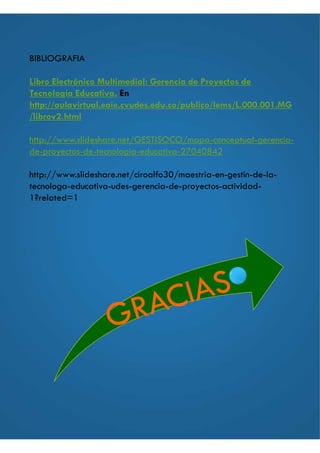 BIBLIOGRAFIA
Libro Electrónico Multimedial: Gerencia de Proyectos de
Tecnología Educativa. En
http://aulavirtual.eaie.cvudes.edu.co/publico/lems/L.000.001.MG
/librov2.html
http://www.slideshare.net/GESTISOCO/mapa-conceptual-gerencia-
de-proyectos-de-tecnologia-educativa-27040842
http://www.slideshare.net/ciroalfo30/maestria-en-gestin-de-la-
tecnologa-educativa-udes-gerencia-de-proyectos-actividad-
1?related=1
 