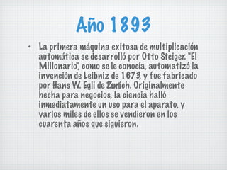 Año 1893 La primera máquina exitosa de multiplicación automática se desarrolló por Otto Steiger. "El Millonario", como se le conocía, automatizó la invención de Leibniz de 1673, y fue fabricado por Hans W. Egli de Zurich. Originalmente hecha para negocios, la ciencia halló inmediatamente un uso para el aparato, y varios miles de ellos se vendieron en los cuarenta años que siguieron. Text 