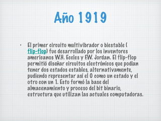 Año 1919 El primer circuito multivibrador o biestable ( flip-flop ) fue desarrollado por los inventores americanos W.H. Eccles y F.W. Jordan. El flip-flop permitió diseñar circuitos electrónicos que podían tener dos estados estables, alternativamente, pudiendo representar así el 0 como un estado y el otro con un 1. Esto formó la base del almacenamiento y proceso del bit binario, estructura que utilizan las actuales computadoras. 