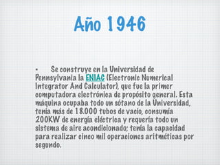 Año 1946 ▪ Se construye en la Universidad de Pennsylvania la  ENIAC  (Electronic Numerical Integrator And Calculator), que fue la primer computadora electrónica de propósito general. Esta máquina ocupaba todo un sótano de la Universidad, tenía más de 18.000 tubos de vacío, consumía 200KW de energía eléctrica y requería todo un sistema de aire acondicionado; tenía la capacidad para realizar cinco mil operaciones aritméticas por segundo. 