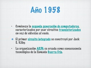 Año 1958 Comienza la  segunda generación de computadoras , caracterizados por usar circuitos  transistorizados  en vez de válvulas al vacío. El primer  circuito integrado  se construyó por Jack S. Kilby. La organización  ARPA  es creada como consecuencia tecnológica de la llamada  Guerra Fría . 