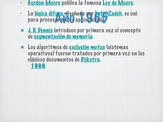 Año 1965 Gordon Moore  publica la famosa  Ley de Moore . La  lógica difusa , diseñada por  Lofti Zadeh , se usó para procesar datos aproximados. J. B. Dennis  introduce por primera vez el concepto de  segmentación de memoria . Los algoritmos de  exclusión mutua  (sistemas operativos) fueron tratados por primera vez en los clásicos documentos de  Dijkstra . 1966 