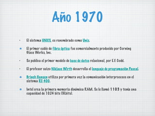 Año 1970 El sistema  UNICS , es renombrado como  Unix . El primer cable de  fibra óptica  fue comercialmente producido por Corning Glass Works, Inc. Se publica el primer modelo de  base de datos  relacional, por E.F. Codd. El profesor suizo  Niklaus Wirth  desarrolla el  lenguaje de programación Pascal . Brinch Hansen  utiliza por primera vez la comunicación interprocesos en el sistema  RC 400 . Intel crea la primera memoria dinámica RAM. Se le llamó  1103  y tenía una capacidad de 1024 bits (1Kbits). 