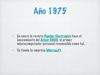 Año 1975 En enero la revista  Popular Electronics  hace el lanzamiento del  Altair 8800 , el primer microcomputador personal reconocible como tal. Se funda la empresa  Microsoft . 