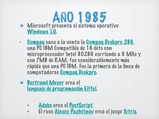 AÑO 1985 Microsoft presenta el sistema operativo  Windows 1.0 . Compaq  saca a la venta la  Compaq Deskpro 286 , una PC IBM Compatible de 16-bits con microprocesador Intel 80286 corriendo a 6 MHz y con 7MB de RAM, fue considerablemente más rápida que una PC IBM. Fue la primera de la línea de computadoras  Compaq Deskpro . Bertrand Meyer  crea el  lenguaje de programación Eiffel . ▪ Adobe  crea el  PostScript . ▪ El ruso  Alexey Pazhitnov  crea el juego  Tetris . 