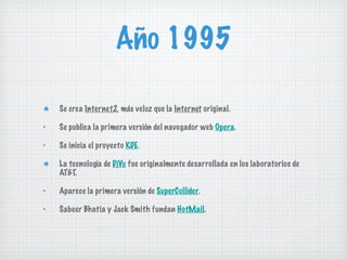 Año 1995 Se crea   Internet 2 , más veloz que la   Interne t  original. Se publica la primera versión del navegador web  Opera . Se inicia el proyecto  KDE . La tecnología de  DjVu  fue originalmente desarrollada en los laboratorios de AT&T. Aparece la primera versión de  SuperCollider . Sabeer Bhatia y Jack Smith fundan  HotMail . 