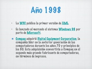 Año 1998 La  W3C  publica la primer versión de  XML . Es lanzado al mercado el sistema  Windows 98  por parte de  Microsoft . Compaq  adquirió  Digital Equipment Corporation , la compañía líder en la anterior generación de las computadoras durante los años 70 y principios de los 80. Esta adquisición convertiría a Compaq en el segundo más grande fabricante de computadoras, en términos de ingresos. 