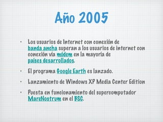 Año 2005 Los usuarios de Internet con conexión de  banda ancha  superan a los usuarios de internet con conexión vía  módem  en la mayoría de  países desarrollados . El programa  Google Earth  es lanzado. Lanzamiento de Windows XP Media Center Edition Puesta en funcionamiento del supercomputador  MareNostrum  en el  BSC . 