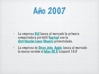 Año 2007 La empresa  Dell  lanza al mercado la primera computadora portátil ( laptop ) con la  distribución Linux   Ubuntu  preinstalada. La empresa de  Steve Jobs ,  Apple , lanza al mercado la nueva versión el  Mac OS X  Leopard 10.5 