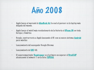Año 2008 Apple lanza al mercado la  MacBook Air  la cual al parecer es la laptop más delgada del mundo. Apple lanza el móvil más revolucionario de la historia el  iPhone 3G  en toda Europa y América Google, contrarresta a Apple lanzando el G1 con su nuevo sistema  Android  para móviles Lanzamiento del navegador Google Chrome Lanzamiento de  KDE  4.0. El supercomputador  Roadrunner  es el primero en superar el  PetaFLOP  alcanzando el número 1 en la lista  TOP500 . 