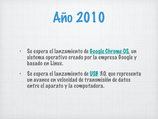 Año 2010 Se espera el lanzamiento de  Google Chrome OS , un sistema operativo creado por la empresa Google y basado en Linux. Se espera el lanzamiento de  USB  3.0, que representa un avance en velocidad de transmisión de datos entre el aparato y la computadora. 