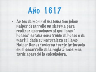 Año  1617 Antes de morir el matematico johon naiper desarrollo un sistema para realizar operaciones al que llamo “ huesos” estaba construido de hueso o de marfil  dada su naturaleza se llamo Naiper Bones tuvieron fuerte influencia en el desarrollo de la regla 5 años mas tarde apareció la calculadora. 
