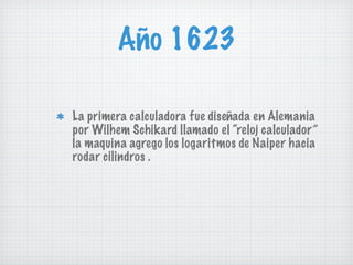 Año 1623 La primera calculadora fue diseñada en Alemania por Wilhem Schikard llamado el “reloj calculador” la maquina agrego los logaritmos de Naiper hacia rodar cilindros . 