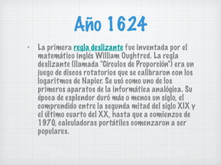 Año 1624 La primera  regla deslizante  fue inventada por el matemático inglés William Oughtred. La regla deslizante (llamada "Círculos de Proporción") era un juego de discos rotatorios que se calibraron con los logaritmos de Napier. Se usó como uno de los primeros aparatos de la informática analógica. Su época de esplendor duró más o menos un siglo, el comprendido entre la segunda mitad del siglo XIX y el último cuarto del XX, hasta que a comienzos de 1970, calculadoras portátiles comenzaron a ser populares. 