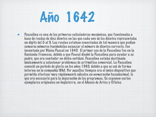 Año  1642 Pascalina es una de las primeras calculadoras mecánicas, que funcionaba a base de ruedas de diez dientes en las que cada uno de los dientes representaba un dígito del 0 al 9. Las ruedas estaban conectadas de tal manera que podían sumarse números haciéndolas avanzar el número de dientes correcto. Fue inventada por Blaise Pascal en 1645.  El primer uso de la Pascalina fue en la Hacienda francesa, debido a que Pascal diseñó la Pascalina para ayudar a su padre, que era contador en dicha entidad. Pascalina estaba destinada básicamente a solucionar problemas de aritmética comercial. La Pascalina conoció un período de gloria en los años 1960, debido a que se usó de forma interna en la compañía IBM. Por aquellos tiempos era el único dispositivo que permitía efectuar muy rápidamente cálculos en numeración hexadecimal, lo que era necesario para la depuración de los programas. Se exponen varios ejemplares originales en Inglaterra, en el Museo de Artes y Oficios. 