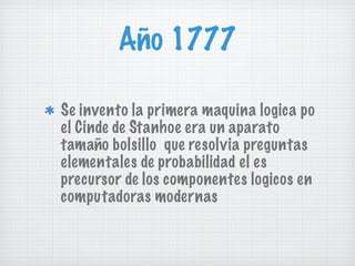 Año 1777 Se invento la primera maquina logica po el Cinde de Stanhoe era un aparato tamaño bolsillo  que resolvia preguntas elementales de probabilidad el es precursor de los componentes logicos en computadoras modernas 