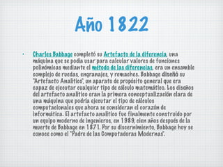 Año 1822 Charles Babbage  completó su  Artefacto de la diferencia , una máquina que se podía usar para calcular valores de funciones polinómicas mediante el  método de las diferencias , era un ensamble complejo de ruedas, engranajes, y remaches. Babbage  diseñó  su "Artefacto Analítico", un aparato de propósito general que era capaz de ejecutar cualquier tipo de cálculo matemático. Los diseños del artefacto analítico eran la primera conceptualización clara de una máquina que podría ejecutar el tipo de cálculos computacionales que ahora se consideran el corazón de informática. El artefacto analítico fue finalmente construido por un equipo moderno de ingenieros, en 1989, cien años después de la muerte de Babbage en 1871. Por su discernimiento, Babbage hoy se conoce como el "Padre de las Computadoras Modernas". 
