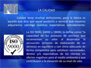 LA CALIDAD
Calidad tiene muchas definiciones, pero la básica es
aquella que dice que aquel producto o servicio que nosotros
adquiramos satisfaga nuestras expectativas sobradamente.
La ISO 9000, 14000 y 18000, la define como:“la
capacidad de los procesos de servicios que
incrementan su valor al desarrollar la
servucción (proceso de elaboración de un
servicio) en equilibrio y con clima adecuado de
forma competitiva para satisfacer necesidades,
deseos y/o expectativas de los clientes sin
efectos negativos para el medio ambiente y que
contribuyen a la elevación de su nivel de vida.

 