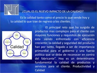 ¿CUAL ES EL NUEVO IMPACTO DE LA CALIDAD?
Es la calidad tanto como el precio lo que vende hoy y
la calidad lo que trae de regreso a los clientes.
El principal reto que ha surgido de
productos mas complejos para el cliente con
mayores funciones y requisitos de ejecución
esta siendo enfrentado con eficiencia
creciente; la calidad y seguridad del producto
han por tanto, llegado a ser de importancia
primordial para el gobierno y una fuerza
política que se debe de reconocer en contra
del fabricante”. Hoy es un determinante
fundamental la calidad de productos y
servicios para el cliente. Productividad y
Calidad

 